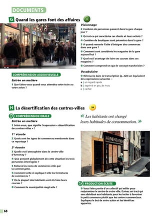 68
DOCUMENTS
m
Quand les gares font des affaires
COMPRÉHENSION AUDIOVISUELLE
Entrée en matière
1 Que faites-vous quand vous attendez votre train ou
votre avion 7
Visionnage
2 Combien de personnes passent dans la gare chaque
jour 7
3 Qu'est-ce qui caractérise ces clients et leurs achats 7
4 Combien de boutiques sont présentes dans la gare ?
5 À quand remonte l'idée d'intégrer des commerces
dans une gare 7
6 Comment sont considérés les magasins de la gare
aujourd'hui 7
7 Quel est l'avantage de faire ses courses dans ces
magasins 7
8 Comment comprend-on que le concept marche bien 7
Vocabulaire
9 Retrouvez dans la transcription (p. 220) un équivalent
des expressions suivantes
a I un regard rapide
b I exprimé en peu de mots
c I cacher
IDLa désertification des centres-villes 26
COMPRÉHENSION ORALE
Entrée en matière
1 Selon vous, que signifie l'expression « désertification
des centres-villes » 7
1re écoute
2 Quels sont les types de commerces mentionnés dans
ce reportage 7
2e écoute
3 Quelle est l'atmosphère dans le centre-ville
d'Annonay 7
4 Que pensent globalement de cette situation les trois
personnes interrogées 7
5 Relevez les noms de commerces cités par
la commerçante.
6 Comment celle-ci explique-t-elle les fermetures
de commerces 7
7 Où la plupart des habitants vont-ils faire leurs
courses 7
8 Comment la municipalité réagit-elle 7
<< Les habitants ont changé
leurs habitudes de consommation. >>
PRODUCTION ÉCRITE
9 Vous faites partie d'un collectif qui milite pour
redynamiser le centre de votre ville. Écrivez un tract qui
sera distribué aux habitants pour les inciter à favoriser
le petit commerce plutôt que les centres commerciaux.
Expliquez le but de votre action et les bénéfices
apportés.
 