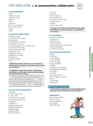 VOCABULAIRE > la consommation collaborative
La consommation
acheter
comparer les prix
consommer local
dépenser
donner
économiser
faire des économies (f.)
lutter contre la crise
troquer
vendre
L'économie collaborative
l'achat (m.) groupé
la communauté de partage
le covoiturage
la décroissance économique
l'échange (m.) de service
I'éco-consommateur, I' éco-consommatrice
l'économie (f.) de par tage
le financement participatif
le geste anti-conso
la plateforme internet
l' initiative (J.) citoyenne
le/la locavore
le milieu associatif
le troc
1 Observez les mots « locavore » et « anti-conso ».
De quoi sont-ils composés 7 Connaissez-vous d'autres
mots similaires 7
2 Complétez ce texte avec les mots : décroissance
économique, covoiturage, communauté de partage,
faire des économies, troquer.
Internet nous permet de consulter différents sites afin de
...... et de trouver les meilleures offres. Économiser en
payant moins mais aussi en pratiquant la ...... ; c'est ce
qui caractérise le consommateur d'aujourd'hui qui veut
payer et consommer moins. On peut faire partie d'une
......, partir en vacances en ...... et ...... ses vieux objets
contre d'autres plutôt que d'en acheter de nouveaux.
Les lieux de consommation
la boutique
le centre commercial
le centre-ville
le commerce de proximité
la consommation de masse
la droguerie
l'enseigne (f.)
la galerie commerciale
la grande distribution
le grand magasin
la grande surface
l'hypermarché (m.)
le marché
la mercerie
le petit commerce
la rue commerçante
la société de consommation
le supermarché
la vitrine
la zone commerciale
3 Classez les mots de la liste précédente selon qu'ils
font référence au petit commerce, au supermarché
ou aux deux.
Les personnes
l'acheteur, l'acheteuse
l'artisan (J. Im.)
le chefde rayon
le client, la cliente
le consommateur, la consommatrice
le petit commerçant
le vendeur, la vendeuse
Les moyens de paiement
le billet
le blé (!am.)
la carte bancaire
la carte de débit
la carte de crédit
la carte de fidélité
le chèque
le crédit à la consommation
le distributeur automatique
le fric (Jam.)
la monnaie
le paiement sécurisé
payer en liquide, en espèces
la pièce
le portefeuille
la thune (Jam.)
(:> PRODUCTION ORALE
4 Quel mode de paiement est le plus populaire dans
votre pays 7 Est-il courant de faire des chèques 7
Expressions
faire une bonne affaire
faire des courses
faire des emplettes
faire la queue
être fauché (Jam.)
C:
0
·.;
Ill
E
E
0
Il
C:
0
,,1
CIi
"'C
CIi
-~
.5
71
 