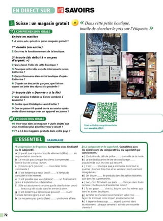 72
•~~••liiJ(iJ11],. ffl SAVOIRS
DSuisse : un magasin gratuit 27 << Dans cette petite boutique,
COMPRÉHENSION ORALE
Entrée en matière
1 À votre avis, qu'est-ce qu'un magasin gratuit 7
1'8
écoute (en entier)
2 Décrivez le fonctionnement de la boutique.
28
écoute (du début à« un peu
d'argent.»)
3 Qui a lancé l'idée de cette boutique ?
4 Pourquoi cette idée est-elle intéressante selon
Catherine?
5 Qui est bienvenu dans cette boutique d'après
Catherine 7
6 D'après un des petits garçons, que fait-on
quand on jette des objets à la poubelle ?
3" écoute (de« Donner» à la fin)
7 Que propose l'atelier La bonne combine à
Lausanne ?
8 Contre quoi Christophe veut-il lutter 7
9 Que se passe-t-il quand on va au service après-
vente d'une marque avec un appareil en panne ?
PRODUCTION ORALE
10 Iriez-vous dans ce magasin 7 Quels objets que
vous n'utilisez plus pourriez-vous y laisser 7
11 Ya-t-il des magasins gratuits dans votre pays ?
L'ESSENTIEL GRAMMAIRE
1 L'expression de l'opinion. Complétez avec l'indicatif
ou le subjonctif.
a I Il paraît que la production de vêtements (être) ... ... en
augmentation constante.
b I Je ne suis pas sûre que les clients (comprendre) .
bien le but de la slow fashion.
c I Crois-tu qu'il (pouvoir) ...... nous livrer notre
commande ?
d l 11 est évident que nous (avoir) ...... le temps de
consulter Ie site internet.
e l 11 est possible que vous (obtenir) ...... un financement
grâce à la plateforme collaborative.
f I Elle est absolument certaine que la slow fashion (avoir)
...... beaucoup de succès dans les années à venir.
g l 11 est évident que la boutique (pouvoir) ...... ouvrir
l'année dernière grâce à son aide.
h I Je ne pense pas que tu (faire) ...... une bonne affaire.
inutile de chercher le prix sur l'étiquette. >>
Une activité complémentaire
sur savoirs.rfi.fr
2 Le comparatif et le superlatif. Complétez avec
les expressions du comparatif ou du superlatif qui
conviennent.
a I L'industrie du pétrole pollue ...... que celle de la mode.
b I Le site BlaBlacar est le site de covoiturage .
populaire de tous les sites qui existent.
c I C'est ...... boutique que je connaisse dans tout le
quartier : tout est très cher et les vendeurs sont vraiment
désagréables.
d I On trouve ...... de produits dans les petites épiceries
que dans les supermarchés.
e I Ivan, c'est l'étudiant qui parle ...... français dans toute
la classe : il a toujours d'excellentes notes !
f I Tu vas payer ...... cher ici, les prix sont les mêmes que
dans les autres boutiques.
g I Acheter de manière raisonnable est selon moi ......
façon de diminuer notre impact environnemental.
h l 11 dépense beaucoup ...... argent que moi dans
les vêtements : chaque semaine il achète une nouvelle
chemise !
 