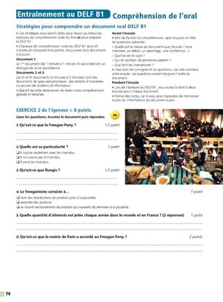 74
Entrainement au DELF B1 Compréhension de l'oral
Stratégies pour comprendre un document oral DELF B1
• Ces stratégies vous seront utiIes pour réussir au mieux Ies
exercices de compréhension orale du livre et pour préparer
le DELF B1 .
• L'épreuve de compréhension orale du DELF B1 dure 25
minutes et comporte trois parties. Vous aurez trois documents
à écouter.
Document 1
Le 1°' document (de 1 minute à 1 minute 30 secondes) est un
dialogue de la vie quotidienne.
Documents 2 et 3
Les 2• et 3• documents (2 minutes à 3 minutes) sont des
documents de type radiophonique : des extraits d'interviews
ou encore des bulletins d'information.
L'objectif de cette épreuve est de tester votre compréhension
globale et détaillée.
EXERCICE 2 de l'épreuve > 8 points
Lisez les questions, écoutez le document puis répondez.
Avant l'écoute
• Afin de faciliter la compréhension. ayez toujours en tête
les questions suivantes :
- Quelle est la nature du document que j'écoute? (une
interview, un débat. un reportage, une conférence...)
- Quel en est le sujet 7
- Qui et combien de personnes parlent 7
- Que font les intervenants ?
• Lisez bien les consignes et les questions, car cela orientera
votre écoute. Les questions suivent toujours l'ordre du
document.
Pendant l'écoute
• Lors de l'épreuve du DELF B1. vous aurez le droit à deux
écoutes pour chaque document.
• Prenez des notes, car il vous sera impossible de mémoriser
toutes les informations du document audio.
1 Qu'est-ce que le Freegan Pony? 1,5 point
2 Quelle est sa particularité ?
0 Il cuisine seulement avec les invendus.
0 Il ne cuisine pas d'invendus.
0 Il vend les invendus.
3 Qu'est-ce que Rungis?
4 Le freeganisme consiste à...
0 faire des distributions de produits jetés à la poubelle.
0 revendre des produits.
1point
1,5 point
0 se nourrir exclusivement de produits qui auraient da terminer à la poubelle.
5 Quelle quantité d'aliments est jetée chaque année dans le monde et en France? (2 réponses)
6 Qu'est-ce que la mairie de Paris a accordé au Freegan Pony ?
1point
1point
2 points
 