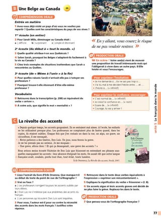 B Une Belge au Canada 29
COMPRÉHENSION ORALE
Entrée en matière
1 Avez-vous déjà visité un pays d'où vous ne vouliez pas
repartir 7 Quelles sont les caractéristiques du pays de vos rêves 7
1"' écoute (en entier)
2 Pour Sarah Milis, déménager au Canada était :
a I difficile b Isurprenant c Isimple et étonnant
2" écoute (du début à« tout le monde.»)
3 Quelle qualité attribue-t-on aux Québécois 7
4 Selon Sarah, pourquoi les Belges s'adaptent-ils facilement à
la vie au Canada 7
5 Citez trois exemples de situations inattendues que Sarah a
rencontrées au Québec.
3" écoute (de « Même à l'univ » à la fin)
6 Pour quelles raisons Sarah n'arrivait-elle pas à tutoyer ses
professeurs 7
7 Pourquoi trouve-t-elle étonnant d'être elle-même
professeur 7
Vocabulaire
8 Retrouvez dans la transcription (p. 208) un équivalent du
verbe « arriver ».
9 À votre avis, que signifie le mot « mentalité » 7
B La révolte des accents
<< En y allant, vous courez le risque
de ne pas vouloir rentrer. >>
PRODUCTION ORALE
10 En scène ! Votre ami(e) vient de recevoir
une proposition de travail intéressante mais qui
l'obligerait à vivre dans un autre pays. li/Elle
hésite et vous l'encouragez.
Pour exprimer l'hésitation
• Je me demande si.. ./Je ne sais pas trop si.. .
• J'ai du mal à me décider/J'hésite entre ... et ...
• J'hésite à... (+ infinitif)
Pour exprimer la confiance, encourager
• C'est normal de... (+ infinitif)
• Je crois/J'ai confiance en... (+ nom)
• Essaie de... (+ infinitif)
• Courage, tu vas y arriver !
« Depuis quelque temps, les accents grognaient. Ils se sentaient mal aimes. Al'ecole, les enfants
ne les utilisaient presque plus. Les professeurs ne comptaient plus de fautes quand, dans les
copies, ils etaient oublies. Chaque fois que j'en croisais un dans la rue, un aigu, un grave, un
circonflexe, il me menaçait.
e
~
ErikCksenna
5 - Notre patience a des limites, Don Luis. Un jour, nous ferons la greve. dt l'-",&imot(ra~,r
Je ne les prenais pas au serieux. Je me moquais :
- Une greve, allons donc ! Et qui ça derangerait, une greve des accents ? »
La révolte
des accents
~~ ~
Nous avions moins écouté l'histoire de Don Luis que frissonné en entendant ses phrases aux-
quelles manquaient les accents : leur absence éteignait les mots. On aurait dit que notre langue
Stock Ill
10 française avait, soudain, perdu tout élan, tout éclat, toute lumière.
Erik ÜRSENNA, La Révolie des accerits, Stock, 2007.
® COMPRÉHENSION ÉCRITE
1 Lisez l'extrait du livre d'Erik Orsenna. Que manque-t-il
au début du texte du point de vue de l'orthographe 7
2 Vrai ou faux 7
a I Les professeurs corrigent toujours les accents oubliés par
1
eurs élèves.
b I Don Luis ne s'intéresse pas aux problèmes des accents du
français.
c I Les personnes qui écoutent Don Luis sont inquiètes.
3 Pour vous, l'auteur est-il pour ou contre la nécessité
des accents dans les mots français 7 Justifiez votre
réponse.
4 Retrouvez dans le texte deux verbes équivalents à
l'expression« exprimer son mécontentement».
5 Expliquez la signification du verbe « frissonner » (1. 8).
6 Six accents aigus et trois accents graves ont décidé de
ne plus faire la grève. Replacez-les dans le texte.
PRODUCTION ORALE
7 Que pensez-vous de l'orthographe française 7
QI
"l:J
C:
0
E
QI
Ill
C:
ttJ
"l:J
.!!!
e.
C:
ttJ
...
....
QI
~
Ln
•QI
-
~
C:
:::,
77
 