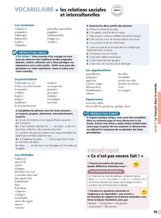 VOCABULAIRE > les relations sociales
et interculturelles
Les coutumes
s'adapter à
artisanal(e)
folklorique
habituel(le)
local(e)
original(e)
a PRODUCTION ORALE
particulier, particulière
populaire
traditionnel(le)
l' usage (m.)
vivant(e)
1 En scène ! Vous revenez d'un voyage où vous
avez pu observer des traditions locales originales
(danses, cuisine, artisanat, etc.}. Vous partagez vos
impressions avec un(e} ami(e} . li/ elle vous pose des
questions sur cette expérience. Jouez la scène avec
votre voisin(e}.
La protestation
l'adversaire (m./
j)
l'échec (m.) -:/- la réussite
l'ennemi(e)
se fâcher
la grève
grogner
manifester
le mécontentement
menacer
se moquer de
protester
provoquer
réclamer
revendiquer
la révolte
2 Complétez les phrases avec les mots suivants :
se moquer, grogner, adversaire, mécontentement,
la grève.
a I Je suis en retard au cours aujourd'hui à cause de ......
des transports.
b I C'est vraiment méchant de ...... de Sarah : si elle n'a
pas réussi cette fois, elle y arrivera plus t ard.
c I Souvent, les gens qui parlent une langue étrangère ne
savent pas comment exprimer leur ...... .
d I Je t'explique le verbe ...... : c'est ce que fait le chien
en montrant ses dents.
e I Mon ...... est très fort, il est étranger et il m'a battu au
Scrabble.
Les attitudes
l'allure (J.)
apercevoir
croiser
déranger
détourner les yeux
s'entendre bien/mal
faire partie (de)
la familiarité
fixer
la froideur
s'imposer
s'intégrer
la mentalité
suivre du regard
tutoyer
vouvoyer
3 Associez les deux parties des phrases.
a I Dans la culture de ce pays,
b I J'ai aperçu une fille de ma classe,
c I Nous avons croisé un célèbre humoriste français,
d I Elle suit des cours de français depuis trois mois,
e I Je suis ét onné de leur familiarité,
1 1 mais à cause de sa timidité elle ne s'intègre pas
facilement dans la classe.
2 1 ils tutoient tout le monde.
3 1 mais elle a détourné les yeux.
4 1 c'est impoli de fixer les gens.
5 1 mais nous ne voulions pas le déranger.
Les appréciations
accueillant(e)
adéquat(e)
fier, fière
formidable
apprécier
courir le risque
déboussolé(e)
déstabilisant(e)
perdre son éclat
prendre au sérieux
terne
estimer
Expressions
avoir fière allure
se tromper
être la cible de quelqu'un, quelque chose
® PRODUCTION ÉCRITE
4 Depuis quelque temps, vous vous êtes installé(e}
dans un nouveau pays et vous découvrez la vie
locale. Écrivez une lettre à un(e} ami(e} resté(e} dans
votre pays et parlez de vos surprises et découvertes
en utilisant le maximum de vocabulaire des listes
précédentes.
« Ce n'est pas encore fait ! »
1 Écoutez les paires de phrases.
Quelle différence entendez-vous 7
30
À l'intérieur du mot phonétique, certaines liaisons
(avec pas, quand, les verbes être et aller + infinitif, etc.)
se font en fonction du niveau de la langue et de la
situation de communication originale.
2 Écoutez les questions suivantes et 31
réagissez-y en répondant « pas encore ».
En fonction du registre de la phrase entendue vous
ferez la liaison facultative avec pas.
Exemple : - // est arrivé ? - Pas encore.
V V
- JI est arrivé ? - Pas encore.
QI
'l:J
C:
0
E
QI
Ill
C:
ltl
'l:J
.!!!
e.
C:
ltl
...
....
QI
~
Ln
•QI
-
~
C:
:::,
79
 