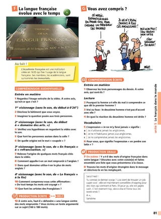 DLa langue française
évolue avec le temps
Au fait!
L'Académie française est une institution
créée en 1635 qui fixe l'usage de la langue
française. Ses membres, les académiciens, sont
surnommés les immortels.
COMPRÉHENSION AUDIOVISUELLE
Entrée en matière
1 Regardez l'image extraite de la vidéo. À votre avis,
qu'est-ce que c'est?
1w visionnage (sans le son, du début à 0'24")
2 Décrivez le bâtiment que vous voyez.
3 Imaginez la question posée aux trois personnes.
2 ~visionnage (avec le son, du début
à « domaine des arts. »)
4 Vérifiez vos hypothèses en regardant la vidéo avec
le son.
5 Que font les personnes assises dans la salle ?
6 De quelle origine est le mot « coupole » ?
3- visionnage (avec le son, de « En français »
à « refrancisation. »)
7 Relevez l'origine de quelques mots français cités
dans la vidéo.
8 Comment appelle-t-on un mot emprunté à l'anglais ?
9 Dans quel domaine utilise-t-on le plus de mots
anglais?
4e visionnage (avec le son, de « Le français »
à la fin)
10 Comment comprenez-vous cette affirmation :
« De tout temps les mots ont voyagé » ?
11 Que font les artistes des Franglaises ?
PRODUCTION ÉCRITE >>!1•1Ui
12 À votre avis, faut-il « défendre » une langue contre
des mots empruntés ? Vous écrirez un texte argumenté
sur ce sujet (160 à 180 mots).
m
Vous avez compris '?
etMA'fltJ,
~~rroa.H1,Jû.
~~~6-CAlt fbM.
~UM'64 V"' ffh-r,eiAU<
~~.(J
1
e COMPRÉHENSION ÉCRITE
Entrée en matière
1 Observez les trois personnages du dessin. À votre
avis, qui sont-ils ?
Lecture
2 Pourquoi la femme a-t-elle du mal à comprendre ce
que dit le premier homme ?
3 Vrai ou faux: le deuxième homme n'est pas d'accord
avec elle?
4 En quoi la réaction du deuxième homme est drôle ?
Vocabulaire
5 L'expression « Je ne m'y ferai jamais » signifie :
a I Je n'utiliserai jamais les anglicismes.
b I Je ne m'habituerai jamais aux anglicismes.
c I Je ne comprendrai jamais les anglicismes.
6 Pour vous, que signifie l'expression « en perdre son
latin» ?
e PRODUCTION ORALE
7 En scène ! Ya-t-il des mots d'origine française dans
votre langue ? Discutez avec votre voisin(e) et faites
ensemble une liste que vous présenterez à la classe.
8 Trouvez les mots d'origine étrangère dans le message
et réécrivez-le en les remplaçant.
Salut Fred !
Tu connais le dernier scoop ? Lisa vient de trouver un job
super cool : elle est maintenant conseillère shopping pour
des stars qui viennent à Paris. Et pour ça, elle est payée
cash. C'est vraiment top, dolce vita et fiesta tous les
week-ends!
A +,
Sandrine
QI
"l:J
C:
0
E
QI
Ill
C:
ltl
"l:J
.!!!
e.
C:
ltl
...
....
QI
~
Ln
•QI
-
~
C:
:::,
81
 