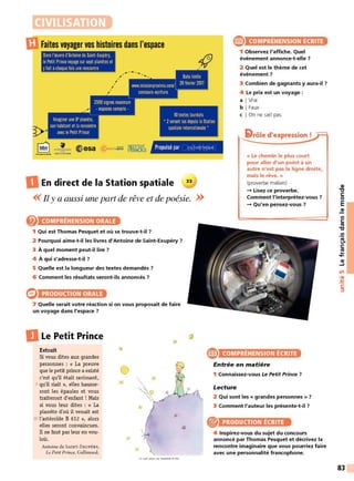 CIVILISATION
Faites voyager vos histoires dans l'espace
Dans l'œuvre d'Antoine de Saint-Exupéry,
lePetit Prince voyage sur sept planetes et
yfait achaque fois une rencontre
,
..... -.....
, ..
10textes lauréats
® COMPRÉHENSION ÉCRITE
1 Observez l'affiche. Quel
événement annonce-t-elle 7
2 Quel est le thème de cet
événement 7
3 Combien de gagnants y aura-il 7
4 Le prix est un voyage :
a I Vrai
b I Faux
c I On ne sait pas
• 2seront lus depuis laStation
spatiale internationale •
5lrôle d'expression !
1
l ()N,_~!10t ~ esa Propulsé par cuLruRETHÈouE
" '"·1 1
•
.ll't U
DEn direct de la Station spatiale
<< Il y a aussi une part de rêve et de poésie. >>
COMPRÉHENSION ORALE
1 Qui est Thomas Pesquet et où se trouve-t-il ?
2 Pourquoi aime-t-il les livres d'Antoine de Saint-Exupéry 7
3 À quel moment peut-il lire ?
4 À qui s'adresse-t-il?
5 Quelle est la longueur des textes demandés 7
6 Comment les résultats seront-ils annoncés 7
PRODUCTION ORALE
7 Quelle serait votre réaction si on vous proposait de faire
un voyage dans l'espace ?
DLe Petit Prince
Extrait
Si vous dites aux grandes
personnes : « La preuve
que le petit prince a existé
c'est qu'il était ravissant,
5 qu'il riait », elles hausse-
ront les épaules et vous
traiteront d'enfant ! Mais
si vous leur dites : « La
planète d'où il venait est
10 l'astéroïde B 612 », alors
elles seront convaincues.
Il ne faut pas leur en vou-
loir.
Antoine de SAINT-EXUPÉRY,
Le Petit Prince, Gallimard.
0
<e
« Le chemin le plus court
pour aller d'un point à un
autre n'est pas la ligne droite,
mais le rêve. »
(proverbe malien)
- Lisez ce proverbe.
Comment l'interprétez-vous ?
- Qu'en pensez-vous ?
COMPRÉHENSION ÉCRITE
Entrée en matière
1 Connaissez-vous Le Petit Prince 7
Lecture
2 Qui sont les « grandes personnes » ?
3 Comment l'auteur les présente-t-il ?
® PRODUCTION ÉCRITE
4 Inspirez-vous du sujet du concours
annoncé par Thomas Pesquet et décrivez la
rencontre imaginaire que vous pourriez faire
avec une personnalité francophone.
QI
'l:J
C:
0
E
QI
Ill
C:
ttJ
'l:J
.!!!
e.
C:
ttJ
...
....
QI
~
Ln
•QI
-
~
C:
:::,
83
 