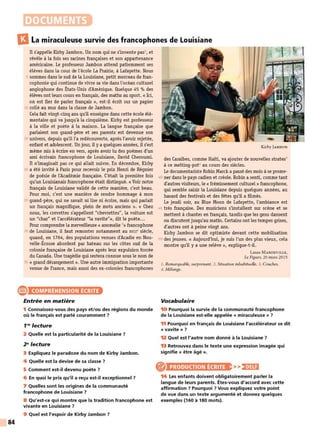 84
DOCUMENTS
l3La miraculeuse survie des francophones de Louisiane
Il s'appelle Kirby Jambon. Un nom qui ne s'invente pas', et
révèle à la fois ses racines françaises et son appartenance
américaine. Le professeur Jambon attend patiemment ses
élèves dans la cour de l'école La Prairie, à Lafayette. Nous
5 sommes dans le sud de la Louisiane, petit morceau de fran-
cophonie qui continue de vivre sa vie dans l'océan culturel
anglophone des États-Unis d'Amérique. Quelque 45 % des
élèves ont leurs cours en français, des maths au sport. « Ici,
on est fier de parler français », est-il écrit sur un papier
10 collé au mur dans la classe de Jambon.
Cela fait vingt-cinq ans qu'il enseigne dans cette école élé-
mentaire qui va jusqu'à la cinquième. Kirby est professeur
à la ville et poète à la maison. La langue française que
parlaient son grand-père et ses parents est devenue son
15 univers, depuis qu'il l'a redécouverte, après l'avoir rejetée,
enfant et adolescent. Un jour, il y a quelques années, il s'est
même mis à écrire en vers, après avoir lu des poèmes d'un
ami écrivain francophone de Louisiane, David Cheroumi.
Il n'imaginait pas ce qui allait suivre. En décembre, Kirby
20 a été invité à Paris pour recevoir le prix Henri de Régnier
de poésie de l'Académie française. C'était la première fois
qu'un Louisianais francophone était distingué. «Voir notre
français de Louisiane validé de cette manière, c'est beau.
Pour moi, c'est une manière de rendre hommage à mon
25 grand-père, qui ne savait ni lire ni écrire, mais qui parlait
un français magnifique, plein de mots anciens ». « Chez
nous, les crevettes s'appellent "chevrettes", la voiture est
un "char" et l'accélérateur "la vavite"», dit le poète...
Pour comprendre la merveilleuse « anomalie 2
»francophone
30 de Louisiane, il faut remonter notamment au XVIII• siècle,
quand, en 1764, des populations venues d'Acadie en Nou-
velle-Écosse abordent par bateau sur les côtes sud de la
colonie française de Louisiane après leur expulsion forcée
du Canada. Une tragédie qui restera connue sous le nom de
35 « grand dérangement». Une autre immigration importante
venue de France, mais aussi des ex-colonies francophones
e1~~~~~t~~~1mII
Entrée en matière
1 Connaissez-vous des pays eUou des régions du monde
où le français est parlé couramment ?
1'9
lecture
2 Quelle est la particularité de la Louisiane ?
29
lecture
3 Expliquez le paradoxe du nom de Kirby Jambon.
4 Quelle est la devise de sa classe ?
5 Comment est-il devenu poète ?
6 En quoi le prix qu'il a reçu est-il exceptionnel ?
7 Quelles sont les origines de la communauté
francophone de Louisiane ?
8 Qu'est-ce qui montre que la tradition francophone est
vivante en Louisiane ?
9 Quel est l'espoir de Kirby Jambon ?
Kirby JAMBON
des Caraibes, comme Haïti, va ajouter de nouvelles strates3
à ce melting-pot• au cours des siècles.
Le documentariste Robin Marck a passé des mois à se prome-
40 ner dans le pays cadien et créole. Robin a senti, comme tant
d'autres visiteurs, le« frémissement culturel» francophone,
qui semble saisir la Louisiane depuis quelques années, au
hasard des festivals et des fêtes qu'il a filmés.
Le jeudi soir, au Blue Moon de Lafayette, l'ambiance est
45 très française. Des musiciens s'installent sur scène et se
mettent à chanter en français, tandis que les gens dansent
ou discutent jusqu'au matin. Certains ont les tempes grises,
d'autres ont à peine vingt ans.
Kirby Jambon se dit optimiste devant cette mobilisation
50 des jeunes. « Aujourd'hui, je suis l'un des plus vieux, cela
montre qu'il y a une relève», explique-t-il.
Laure M ANDEVILLE,
Le Figaro, 20 mars 2015
I. Remarquable, surprenant. 2. Situation inhabituelle. 3. Couches.
4. Mélange.
Vocabulaire
10 Pourquoi la survie de la communauté francophone
de la Louisiane est-elle appelée « miraculeuse » ?
11 Pourquoi en français de Louisiane l'accélérateur se dit
« vavite » ?
12 Quel est l'autre nom donné à la Louisiane ?
13 Retrouvez dans le texte une expression imagée qui
signifie « être âgé ».
PRODUCTION ÉCRITE >>)•)§lj
14 Les enfants doivent obligatoirement parler la
langue de leurs parents. Êtes-vous d'accord avec cette
affirmation ? Pourquoi ? Vous expliquez votre point
de vue dans un texte argumenté et donnez quelques
exemples (160 à 180 mots).
 