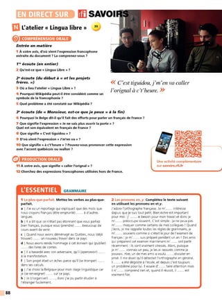 88
ffl SAVOI
DJ L'atelier « Lingua libre » 35
@ COMPRÉHENSION ORALE
Entrée en matière
1 À votre avis, d'où vient l'expression francophone
extraite du document 7 La comprenez-vous 7
1'9
écoute (en entier)
2 Qu'est-ce que « Lingua Libre » 7
29
écoute (du début à« et les projets
frères. »)
3 Où a lieu l'atelier « Lingua Libre » 7
4 Pourquoi Wikipédia peut-il être considéré comme un
symbole de la francophonie 7
5 Quel problème a été constaté sur Wikipédia 7
<< C'est tiguidou,j'm'en va caller
l'orignal à c't'heure. >>
~ écoute (de« Monsieur, est-ce que je peux» à la fin)
6 Pourquoi le Belge dit-il qu'il fait des efforts pour parler un français de France 7
7 Que signifie l'expression« Je ne sais plus ouvrir la porte»?
Quel est son équivalent en français de France 7
8 Que signifie « C'est tiguidou » 7
9 D'où vient l'expression « J'm'en va» 7
10 Que signifie « à c't'heure » ? Pouvez-vous prononcer cette expression
avec l'accent québécois ou wallon 7
PRODUCTION ORALE
11 À votre avis, que signifie « caller l'orignal » 7
Une activité complémentaire
sur savoirs.rfi.fr
12 Cherchez des expressions francophones utilisées hors de France.
L'ESSENTIEL GRAMMAIRE
1 Le plus-que-parfait. Mettez les verbes au plus-que-
parfait.
a I J'ai vu un reportage qui expliquait que des mots que
nous croyons français (être emprunté) ...... à d'autres
langues.
b I Il a dit que ce n'était pas étonnant que vous parliez
bien français, puisque vous (prendre) ...... beaucoup de
cours avant de venir.
c I Quand nous avons déménagé au Québec, nous (déjà
trouver) ...... un nouveau travail dans ce pays.
d I Nous avons rendu hommage à cet écrivain qui (publier)
...... des livres de contes.
e l 11 a bavardé avec son adversaire, qu'il (apercevoir) ......
à la manifestation.
f I Son projet était un échec parce qu'il (se tromper) ......
dans ses calculs.
g I J'ai choisi la Belgique pour mon stage linguistique car
je (se renseigner) ...... sur ce pays.
h I Je (s'organiser) ......, donc j'ai pu partir étudier à
l'étranger facilement.
2 Les pronoms en, y. Complétez le texte suivant
en utilisant les pronoms en et y.
J'adore l'orthographe française. Je m' ...... intéresse
depuis que je suis tout petit. Bien écrire est important
pour moi : j' ...... ai besoin pour mon travail et donc je
m' ...... préoccupe souvent. C'est simple : je ne peux pas
m' ...... moquer comme certains de mes collègues ! Quand
j'écris, je me rappelle toutes les règles de grammaire, je
m' ...... souviens comme si c'était le jour de l'examen de
français : je m' ...... suis préparé pendant un an ! Des amis
qui préparent cet examen maintenant m' ...... ont parlé
récemment : ils sont vraiment stressés. Alors, puisque
je m' ...... connais un peu, je les ai rassurés comme je
pouvais. Hier, un de mes amis a voulu ...... discuter en
privé. Il me disait qu'il détestait l'orthographe en général.
Il ...... a été dégoûté à l'école, et depuis c'est toujours
un problème pour lui. Il essaie d' ...... faire attention mais
il n' ...... comprend rien et, quand il réussit, il ...... est
vraiment fier.
 