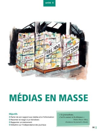 unité 6
,
MEDIAS EN MASSE
Objectifs
0 Parler de son rapport aux médias et à l'information
0 Raconter et réagir à un fait-divers
0 Rapporter un événement
0 Débattre sur l'indépendance des journaux
« Lejournalisme,
c'est le contact et la distance»
Hubert Beuve-Méry
(fondateur du journal Le Monde)
91
 