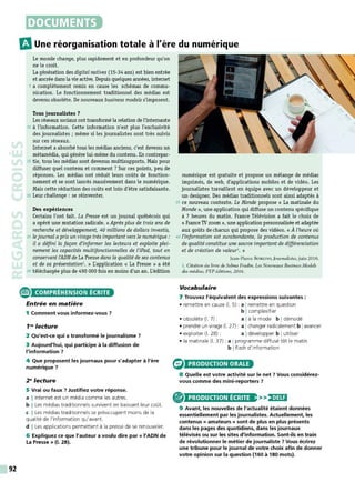 92
DOCUMENTS
m
Une réorganisation totale à l'ère du numérique
Le monde change, plus rapidement et en profondeur qu'on
ne le croit.
La génération des digital natives {15-34 ans) est bien entrée
et ancrée dans lavie active. Depuis quelques années, internet
5 a complètement remis en cause les schémas de commu-
nication. Le fonctionnement traditionnel des médias est
devenu obsolète. De nouveaux business models s'imposent.
Tous journalistes ?
Les réseaux sociaux ont transformé la relation de l'internaute
10 à l'information. Cette information n'est plus l'exclusivité
des journalistes ; même si les journalistes sont très suivis
sur ces réseaux.
Internet a absorbé tous les médias anciens, c'est devenu un
métamédia, qui génère lui-même du contenu. En contrepar-
15 tie, tous les médias sont devenus multisupports. Mais pour
diffuser quel contenu et comment ? Sur ces points, peu de
réponses. Les médias ont réduit leurs coûts de fonction-
nement et se sont lancés massivement dans le numérique.
M
ais cette réduction des coûts est loin d'être satisfaisante.
20 Leur challenge : se réinventer.
Des expériences
Certains l'ont fait. La Presse est un journal québécois qui
a opéré une mutation radicale. « Après plus de trois ans de
recherche et développement, 40 millions de dollars investis,
25 le journal apris un virage très important vers le numérique :
il a défini la façon d'informer les lecteurs et exploite plei-
nement les capacités multifonctionnelles de l'iPad, tout en
conservant /'ADN de La Presse dans la qualité de ses contenus
et de sa présentation1
• » L'application « La Presse » a été
30 téléchargée plus de 490 000 fois en moins d'un an. L'édition
e COMPRÉHENSION ÉCRITE
Entrée en matière
1 Comment vous informez-vous 7
1"' lecture
2 Qu'est-ce qui a transformé le journalisme 7
3 Aujourd'hui, qui participe à la diffusion de
l'information 7
4 Que proposent les journaux pour s'adapter à l'ère
numérique 7
2" lecture
5 Vrai ou faux 7 Justifiez votre réponse.
a !Internet est un média comme les autres.
b I Les médias traditionnels survivent en baissant leur coût.
c I Les médias traditionnels se préoccupent moins de la
qualité de l'information qu'avant.
d I Les applications permettent à la presse de se renouveler.
6 Expliquez ce que l'auteur a voulu dire par« l'ADN de
La Presse » (1. 28).
numérique est gratuite et propose un mélange de médias
imprimés, de web, d'applications mobiles et de vidéo. Les
journalistes travaillent en équipe avec un développeur et
un designer. Des médias traditionnels sont ainsi adaptés à
35 ce nouveau contexte. Le Monde propose « La matinale du
Monde», une application qui diffuse un contenu spécifique
à 7 heures du matin. France Télévision a fait le choix de
« France1V zoom», une application personnalisée et adaptée
aux goûts dechacun qui propose des vidéos. « À l'heure où
40 l'information est surabondante, la production de contenus
de qualitéconstitue une source importantde différenciation
et de création de valeur1• »
Jean-Pierre Bo RLOO, Journalistes, juin 2016.
l. Citation du livre de Selma Fra.din, Les Nouveaux Business Models
des médias, FYP éditions, 2016.
Vocabulaire
7 Trouvez l'équivalent des expressions suivantes :
• remettre en cause (1. 5) : a Iremettre en question
b Icomplexifier
• obsolèt e (1. 7) : a Ià la mode b Idémodé
• prendre un virage (1. 27): a Ichanger radicalement b Iavancer
• exploiter (1. 28) : a Idévelopper b Iutiliser
• la matinale (1. 37) : a Iprogramme diffusé tôt le matin
b Iflash d'information
PRODUCTION ORALE
8 Quelle est votre activité sur le net 7 Vous considérez-
vous comme des mini-reporters 7
PRODUCTION ÉCRITE >>)•)U:1
9 Avant, les nouvelles de l'actualité étaient données
essentiellement par les journalistes. Actuellement, les
contenus « amateurs » sont de plus en plus présents
dans les pages des quotidiens, dans les journaux
télévisés ou sur les sites d'information. Sont-ils en train
de révolutionner le métier de journaliste 7 Vous écrirez
une tribune pour le journal de votre choix afin de donner
votre opinion sur la question {160 à 180 mots).
 