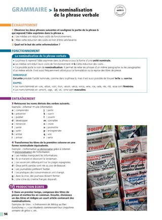 94
GRAMMAIRE > la nominalisation
de la phrase verbale
ÉCHAUFFEMENT
1 Observez les deux phrases suivantes et soulignez la partie de la phrase b
qui reprend l'idée exprimée dans la phrase a.
a I Les médias ont réduit leurs coûts de fonctionnement.
b I Mais cette réduction des coûts est loin d'être satisfaisante.
2 Quel est le but de cette reformulation 7
FONCTIONNEMENT
La nominalisation de la phrase verbale
• La phrase b reprend l'idée exprimée dans la phrase a sous la forme d'une unité nominale.
a Les médias ont réduit leurs coûts de fonctionnement - b Cette réduction des coûts...
• Ce procédé porte le nom de nominalisation. Il permet de relier les phrases d'un même paragraphe ou les paragraphes
d'un même article. Il est aussi fréquemment utilisé pour la formulation ou la reprise des titres de presse.
REMARQUE
Ce/cette précède l'unité nominale, comme dans la phrase b, mais il est aussi possible de trouver le/la ou son/sa.
RAPPEL
• Les noms terminés en -ure, -ation, -son, -tion, -aison, -ance, -ence, -erie, -ise, -ade, -ée, -ité, -esse sont féminins.
• Les noms terminés en -ement, -age, -ail, -at, -isme sont masculins.
ENTRAÎNEMENT
3 Retrouvez les noms dérivés des verbes suivants.
Exemple : informer - une information
a I comprendre j I partir
b I présenter k I ouvrir
c I publier 1 1 couvrir
d I développer m I connaître
e I remercier n I croire
f I sentir o I promettre
g I sortir p I entreprendre
h I entrer q I voir
i I arriver r I venir
4 Transformez les titres de la première colonne en une
forme nominalisée équivalente.
Exemple : L'information se démocratise grâce à internet.
- Démocratisation de l'information.
a I Les médias manipulent les informations.
b ! Ils se marient et divorcent le lendemain.
c I Les vacanciers débarquent sur les plages espagnoles.
d I Deux petits pandas sont nés au zoo de Beauval.
e I Les journalistes préfèrent Tw itter.
f I Les pratiques des consommateurs ont changé.
g I Avec la crise, des journaux doivent fermer.
h I Une icône du cinéma français disparaît.
® PRODUCTION ÉCRITE
5 Dans un premier temps, composez des titres de
presse et mettez-les en commun. Ensuite, choisissez
un des titres et rédigez un court article contenant des
nominalisations.
Exemples de titres : « Enlèvement de Mickey au Parc
EuroDisney »; « Les étudiants commencent leur cinquième
semaine de grève », etc.
 