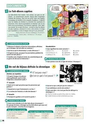 96
DOCUMENTS
liJLe fait-divers captive
Les faits-divers font vendre, c'est certain. Les gens en raf-
folent' . Le sensationnel suscite2
depuis bien longtemps
l'intérêt des lecteurs. Tout ceci est ancré3
dans une logique
économique de facilité et de conquête d'audience. L'objectif
5 pour les médias est d'attiser la curiosité d'un maximum de
personnes. Pour cela les journalistes ne lésinent' pas sur les
mots crus et accrocheurs. Il estdevenu impératif- pour obéir
aux canons5 de ce style d'écriture - de décrire dans les détails
les plus scabreux, comment le crime a été commis, le temps
10 que l'assaillant y a mis et chaque mot qu'il a pu prononcer.
Patùine M ICHAUD, Horizons médiatiques, 18 avril 20 17.
1. Aiment beaucoup. 2. Excite, attise. 3. Est basé sur. 4. Ne sont pas
avares de. S. Modèles.
COMPRÉHENSION ÉCRITE
1 Observez le dessin et lisez les informations affichées
sur le kiosque. Qu'ont-elles en commun 7
2 Qu'est-ce que le dessinateur a voulu dénoncer 7
3 D'après le texte, pourquoi les journalistes publient-ils
autant de faits divers 7
Christian MAuc LER, jda
Vocabulaire
5 Que signifient les mots suivants 7
• attiser (1. 5) : a Iexciter
• accrocheurs (1. 7) : a Icaptivants
• scabreux (1. 9) : a Ichoquant
b Icalmer
b Idurs
b Iprécis
4 Quelles sont, d'après le texte, les caractéristiques de e
-=
ce genre de discours (3 éléments) ? - PRODUCTION ORALE
6 Que pensez-vous de ce type de lecture 7 Pourquoi ?
DUn vol de bijoux défraie la chronique 38
@ COMPRÉHENSION ORALE
Entrée en matière
<< C'est pas vrai !
1 D'après l'image et la phrase
entre guillemets, quel va être
l'objet de ce document audio 7
Qu'est-ce qui s'est passé ? >>
1'" écoute
2 Quel est le sujet qui préoccupe les personnes qui
parlent 7
3 Quand est-ce que l'événement a eu lieu 7
4 La victime de l'histoire a-t-elle été blessée 7
2"écoute
5 Pourquoi le gardien a-t-il ouvert la porte 7
PRODUCTION ORALE
Pier GAJEWSKI
6 Qu'est-ce qui a été pris par les voleurs 7
7 Les malfaiteurs ont-ils été arrêtés 7
8 Que veut dire« ils n'ont pas fini de défrayer la
chronique » 7
a I Tout le monde va parler d'eux dans les médias.
b I Cette histoire va mal se terminer pour eux.
9 Avez-vous entendu ou lu des faits divers récemment 7
Par groupe de deux, échangez sur les faits divers qui vous ont
le plus marqués ; racontez-les et réagissez.
Pour attiser la curiosité
• Tu as vu ce qui s'est passé 7
• Une histoire incroyable... • Raconte ! • Et ensuite 7
• Si tu savais... • Vas-y, continue ! • Et après ?
• Et c'est pas tout.. • Et alors ? • Et donc?
Pour exprimer sa surprise
• C'est pas possible ! • Ça alors !
• C'est pas vrai ! • Ah bon 1
• Je n'y crois pas ! • Non, tu plaisantes 7
• J'hallucine ! • Tu es sérieux 7
• Oh, là là! • Non, tu rigoles 7
• Ben dis donc !
 