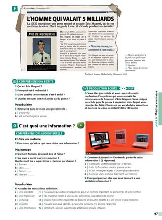 D 4. PARIS flosh . 16 septembre 2008
L'HOMME QUI VALA1T 5 MILLIARDS
La SCG enregistre une perte record et accuse Éric Magoni, un de ses
meilleurs traders. Placé en garde à vue, il s'évade pendant son transfert.
AVIS DE RECHERCHE
e COMPRÉHENSION ÉCRITE
1 Qui est Éric Magoni ?
2 Pourquoi est-il recherché ?
H ier soir. la SCG oonnoncé une
perte de 5 ,1 milliards d'euros.
Éric Magoni. un trader de la
banque. a été placé en garde à
vue.
"ùi SCO coopérera entièrement
avec la justice afin de prouver
l'abu~2
dom elle II fait l'objet de la
pan c/e sonemployé."
Lorsqu'il a prononcé ces mots
sur le parvis3cle la brigade finan-
cière, Jérémy Brajan - supé-
rieur hifrarchique d'Éric Magoni
- ne se douiait pas qu'au même
momem, Magoni disparaissa.i,
mystérieusement pendant son
transfert.
Impossible cependant d'obtenir
des détails sur les circonstances
de l'évasion. les services de
police s'étant reflt!és à toute ex-
plication.
« Nous nesavons pas
commentils'estenfui.»
Éric Magoni est donc en cavale,
et un important dispositif poli•
cier a été déployé pour le retrou-
ver. Beaucoup craignent en effet
que l'homme ne tente de quitter
le pays.
1. Mesure qui permet à
la police de garder une
personne pendant une
durée limitée.
2. Injustice.
3. Place située devant un
monument.
Émilie et Simon, MediaEntity, Delcourt, 2013
PRODUCTION ÉCRITE >>)•JUi
3 Dans quelles circonstances s'est-il enfui ?
6 Vous êtes journaliste et vous avez obtenu la
confession d'un policier qui vous a révélé les
circonstances de l'évasion d'Éric Magoni. Vous rédigez
un article pour la presse à sensation dans lequel vous
racontez les faits. Choisissez un vocabulaire accrocheur
et décrivez la scène en détail (160 à 180 mots).
4 Quelles mesures ont été prises par la police ?
Vocabulaire
5 Retrouvez dans le texte un équivalent de :
a I s'est enfui
b I est recherché par la police
m
C'est quoi une information ?
COMPRÉHENSION AUDIOVISUELLE
Entrée en matière
1 Pour vous, qu'est-ce qui caractérise une information ?
Visionnage
2 Qui sont Romain, Léonard, Léa et Fama ?
3 Sur quoi a porté leur conversation ?
Quelles sont les « super infos » révélées par chacun ?
a I Romain :
b I Léa :
c I Fama :
d I Léonard :
Vocabulaire
6 Associez les mots à leur définition.
~ C ~ l
'"" ,
4 Comment Léonard a-t-il entendu parler de cette
information ? (2 réponses)
a I Il a recueilli un témoignage sur le terrain.
b I Il a lu l'information dans la presse locale.
c I Il s'est renseigné auprès d'un employé de mairie.
d I Il a vu les plans du futur bâtiment sur internet.
5 Pourquoi peut-on dire que seul Léonard a une
véritable information ?
a I une anecdote 1 1 nouveauté qui a des conséquences pour un nombre important de personnes et a été vérifiée
b I une impression 2 1fait marginal, relatif à une ou des personnes, susceptible de divertir
c I un scoop 3 1 propos non vérifiés rapportés de bouche en bouche, relatifs à la vie privée d'une personne
d I un potin 4 1 nouvelle exclusive vérifiée, qu'aucune personne n'a encore rapportée
e I une information 5 1 sentiment. opinion superficielle antérieure à toute réflexion
QI
Il
Il
Ill
E
s:
QI
Il
.!!!
"C
•QI
~
97
 