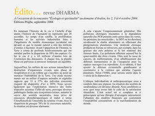 En ramenant l’histoire de la vie à l’échelle d’une
année, l’histoire de l’humanité ne représente que 28
secondes. Le temps d’un souffle, la prolifération
humaine et les activités industrielles liées à
l’hégémonie du modèle économique occidental ont
dévasté ce que le monde naturel a mis des millions
d’années à façonner. Avant l’apparition de l’homme, la
Terre a connu de profonds bouleversements qui ont
entraîné parfois la disparition de 50% des espèces. Ce
fut le cas il y a 65 millions d’années lors de
l’extinction des dinosaures. À chaque fois, la planète
bleue est parvenue à retrouver lentement un équilibre.
Aujourd’hui, les méfaits de nos actions intensifient la
destruction d’organismes vivants sans phase de
récupération et à un rythme qui s’accélère au point de
menacer l’habitabilité de la Terre. Une étude récente
menée sur un millier d’espèces animales et végétales
rapporte que 15 à 37% des individus concernés
risquent de disparaître d’ici à 2050. Nous savons
également que l’exploitation intensive des forêts
tropicales accentue l’effet de serre, provoque diverses
pathologies fatales aux écosystèmes locaux, anéantit la
survie des sociétés ancestrales, nous prive de
ressources phytothérapeutiques et induit à terme
l’étouffement de l’ensemble du système vivant. Avec la
disparition de presque 70% de la couverture naturelle,
la situation est devenue alarmante.
Édito… revue DHARMA
À l’occasion de la rencontre "Écologie et spiritualité" au domaine d'Avalon, les 2, 3 et 4 octobre 2004.
Éditions Prajña, septembre 2004
À cela s’ajoute l’empoisonnement généralisé. Des
pollutions chimiques résistantes à la dégradation
naturelle (les PCB présents entre autres dans les vernis,
les peintures, les insecticides ; le DDT ou les dioxines)
envahissent la chaîne alimentaire en effectuant des
pérégrinations planétaires. Une molécule chimique
produite en Europe se retrouvera, par exemple, dans les
graisses des ours polaires et le lait maternel des
femmes Inuits. Ces pollutions affectent aujourd’hui la
quasi-totalité des êtres vivants. Elles sont la cause de
cancers, de malformations, d’un affaiblissement des
défenses immunitaires et de l’incapacité pour les
espèces sauvages à se reproduire. À ce tableau, il faut
ajouter la détresse existentielle grandissante et
coextensive à la violence qui entraîne l’agonie
planétaire. Selon l’OMS, nous serions entrés dans le
« siècle de la dépression ».
L’éthique individualiste et anthropocentrique nous a
conduits dans une impasse. La situation des sociétés de
surabondance est devenue absurde. Nous annihilons ce
avec quoi nous avons bâti le culte de la satisfaction
immédiate. L’état actuel est si complexe et si
préoccupant qu’une thérapie d’envergure nécessiterait
l’abandon des modèles financiers qui soutiennent
l’insatiabilité consumériste et la marchandisation du
monde.
 