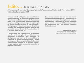 Comment sortir de ce labyrinthe dévastateur ? Seul un
profond changement de mentalité peut nous permettre
d’adopter une conduite respectueuse de l’harmonie du
monde vivant. La protection de la vie a été oubliée par
les systèmes politiques mais aussi par les religions qui
ont parfois recouvert ce devoir de leur dogmatisme.
C’est pourquoi, il importe de regarder du côté de
l’écologie dans sa dimension essentielle et du côté des
spiritualités garantes du sens de l’interdépendance et
d’un respect absolu de toute vie.
Édito… de la revue DHARMA
À l’occasion de la rencontre "Écologie et spiritualité" au domaine d'Avalon, les 2, 3 et 4 octobre 2004.
Éditions Prajña, septembre 2004
La personne humaine étant un tissu de relations
interdépendantes indissociable de l’immense corps du
réel, on peut espérer que l’accomplissement de chacun
puisse accroître l’intelligence des sociétés. Souhaitons
qu’une aspiration commune à l’harmonie voie naître
une éco-spiritualité apte à nous permettre d’habiter le
bonheur du monde.
L’écologie nous aide à renouer avec la dynamique
naturelle de la vie grâce à une éducation aux
phénomènes d’interactions. Elle encourage le
développement du sens de la responsabilité, la
coopération, le partage équitable au travers d’actions
éco-citoyennes. Quant aux spiritualités, elles favorisent
l’épanouissement complet de la personne humaine.
Lorsque la paix et la joie rayonnent en nous, elles se
propagent hors de nous.
Alain Grosrey (Dr/PhD)
Chercheur-associé | Université d'Angers
Responsable formation | Université Rimay
 