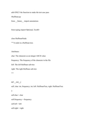 edit ONLY the function to make the test case pass
#huffman.py
from __future__ import annotations
from typing import Optional, TextIO
class HuffmanNode:
"""A node in a Huffman tree.
Attributes:
char: The character as an integer ASCII value
frequency: The frequency of the character in the file
left: The left Huffman sub-tree
right: The right Huffman sub-tree
"""
def __init__(
self, char: int, frequency: int, left: HuffmanTree, right: HuffmanTree
):
self.char = char
self.frequency = frequency
self.left = left
self.right = right