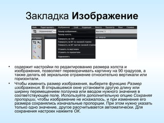 Закладка  Изображение содержит настройки по редактированию размера холста и изображения, позволяет переворачивать картинку на 90 градусов, а также делать её зеркальное отражение относительно вертикали или горизонтали. Чтобы изменить размер изображения, выберите функцию  Размер изображения . В открывшемся окне установите другую длину или ширину перемещением ползунка или вводом нужного значения в соответствующее поле. Используйте дополнительную опцию  Сохраняя пропорции , чтобы изображение не искажалось, и при изменения его размера сохранялись изначальные пропорции. При этом нужно указать только одно значение, другое рассчитывается автоматически. Для сохранения настроек нажмите  ОК .  