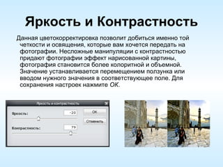 Яркость и Контрастность Данная цветокорректировка позволит добиться именно той четкости и освящения, которые вам хочется передать на фотографии. Несложные манипуляции с контрастностью придают фотографии эффект нарисованной картины, фотография становится более колоритной и объемной. Значение устанавливается перемещением ползунка или вводом нужного значения в соответствующее поле. Для сохранения настроек нажмите  ОК . 