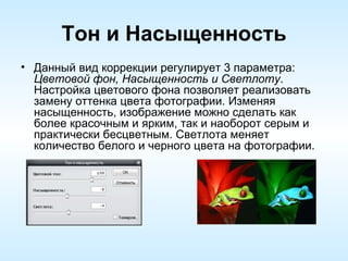 Тон и Насыщенность Данный вид коррекции регулирует 3 параметра:  Цветовой фон, Насыщенность и Светлоту . Настройка цветового фона позволяет реализовать замену оттенка цвета фотографии. Изменяя насыщенность, изображение можно сделать как более красочным и ярким, так и наоборот серым и практически бесцветным. Светлота меняет количество белого и черного цвета на фотографии. 