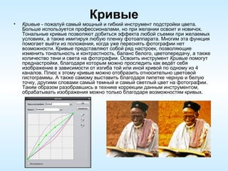 Кривые Кривые  - пожалуй самый мощный и гибкий инструмент подстройки цвета. Больше используется профессионалами, но при желании освоит и новичок. Тональные кривые позволяют добиться эффекта любой съемки при желаемых условиях, а также имитируя любую пленку фотоаппарата. Многим эта функция помогает выйти из положения, когда уже переснять фотографии нет возможности. Кривые представляют собой ряд настроек, позволяющие изменить тональность и контрастность, баланс белого, цветопередачу, а также количество тени и света на фотографии. Освоить инструмент  Кривые  помогут преднастройки, благодаря которым можно проследить как ведёт себя изображение в зависимости от изгиба той или иной кривой по одному из 4 каналов. Плюс к этому кривые можно отобразить относительно цветовой гистограммы. А также самому выставить благодаря пипетке черную и белую точку, другими словами самый темный и самый светлый цвет на фотографии. Таким образом разобравшись в технике коррекции данным инструментом, обрабатывать изображения можно только благодаря возможностям кривых. 