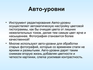 Авто-уровни Инструмент редактирования  Авто-уровни  осуществляет автоматическую настройку цветовой гистограммы, как бы очищая цвета от лишних нежелательных тонов, делая тем самым цвет ярче и насыщеннее. Фотография становится более качественной!  Многие используют авто-уровни для обработки старых фотографий, которые со временем стали не яркими и размытыми. Авто-уровни дарят таким снимкам вторую жизнь добавляя цветности и четкости картинки, слегка усиливая контрастность.  