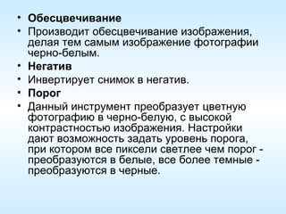 Обесцвечивание Производит обесцвечивание изображения, делая тем самым изображение фотографии черно-белым. Негатив Инвертирует снимок в негатив. Порог Данный инструмент преобразует цветную фотографию в черно-белую, с высокой контрастностью изображения. Настройки дают возможность задать уровень порога, при котором все пиксели светлее чем порог - преобразуются в белые, все более темные - преобразуются в черные. 