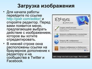 Загрузка изображения Для начала работы перейдите по ссылке  http://pixlr.com/editor/  и откройте редактор. Перед вами появится меню, предлагающее выбрать действие с изображением, которое вы хотите отредактировать.  В нижней строке окна расположены ссылки на браузерное дополнение к редактору и на сообщества в Twitter и Facebook. 