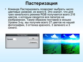 Пастеризация Команда Пастеризовать позволяет выбрать число цветовых уровней, их всего 6. Это значит, что для трех канального режима RGB получается всего 216 цветов, к которым сводится вся палитра на изображении. Таким образом поставив в окошко Уровни 3-ку, мы получим всего 27 цветов на нашей фотографии, 3 оттенка красного, 3 зеленого и 3 синего. 