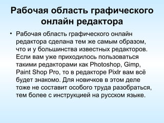 Рабочая область графического онлайн редактора Рабочая область графического онлайн редактора сделана тем же самым образом, что и у большинства известных редакторов. Если вам уже приходилось пользоваться такими редакторами как Photoshop, Gimp, Paint Shop Pro, то в редакторе Pixlr вам всё будет знакомо. Для новичков в этом деле тоже не составит особого труда разобраться, тем более с инструкцией на русском языке. 