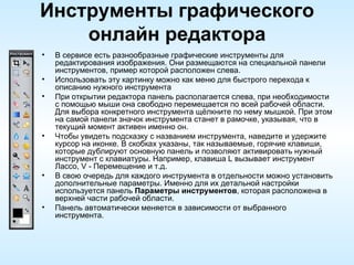 Инструменты графического онлайн редактора В сервисе есть разнообразные графические инструменты для редактирования изображения. Они размещаются на специальной панели инструментов, пример которой расположен слева.  Использовать эту картинку можно как меню для быстрого перехода к описанию нужного инструмента При открытии редактора панель располагается слева, при необходимости с помощью мыши она свободно перемещается по всей рабочей области. Для выбора конкретного инструмента щёлкните по нему мышкой. При этом на самой панели значок инструмента станет в рамочке, указывая, что в текущий момент активен именно он. Чтобы увидеть подсказку с названием инструмента, наведите и удержите курсор на иконке. В скобках указаны, так называемые, горячие клавиши, которые дублируют основную панель и позволяют активировать нужный инструмент с клавиатуры. Например, клавиша L вызывает инструмент Лассо, V - Перемещение и т.д. В свою очередь для каждого инструмента в отдельности можно установить дополнительные параметры. Именно для их детальной настройки используется панель  Параметры инструментов , которая расположена в верхней части рабочей области. Панель автоматически меняется в зависимости от выбранного инструмента.  