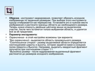 Обрезка  - инструмент кадрирования, позволяет обрезать исходное изображение по заданным размерам. При выборе этого инструмента курсор отображается как перекрестие. Установите его в нужном месте изображения и растяните границы области до необходимого размера. Теперь нужно кликнуть двойным щёлчком мыши на выделенном участке, после чего останется только выбранная область, и удалится всё за её пределами. Параметр инструмента: Ограничение  - в этой настройке возможны три варианта: *Без ограничений  - выделяется область произвольного размера. *Соотношение сторон  - размер выделяемой области определяется соотношением широты и высоты, которое задаётся вами в соседних полях (Широта и Высота). Например, выделить квадратный фрагмент получится при соотношении сторон 1:1. *Выходной размер  - после кадрирования выделенный фрагмент растянется до размеров исходного изображения. 