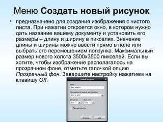 Меню  Создать новый рисунок предназначено для создания изображения с чистого листа. При нажатии откроется окно, в котором нужно дать название вашему документу и установить его размеры – длину и ширину в пикселях. Значение длины и ширины можно ввести прямо в поле или выбрать его перемещением ползунка. Максимальный размер нового холста 3500х3500 пикселей. Если вы хотите, чтобы изображение располагалось на прозрачном фоне, отметьте галочкой опцию  Прозрачный фон . Завершите настройку нажатием на клавишу  ОК . 