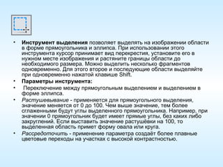 Инструмент выделения  позволяет выделять на изображении области в форме прямоугольника и эллипса. При использовании этого инструмента курсор принимает вид перекрестия, установите его в нужном месте изображения и растяните границы области до необходимого размера. Можно выделить несколько фрагментов одновременно. Для этого второе и последующие области выделяйте при одновременно нажатой клавише Shift. Параметры инструмента: Переключение между прямоугольным выделением и выделением в форме эллипса. Растушевывание  - применяется для прямоугольного выделения, значение меняется от 0 до 100. Чем выше значение, тем более сглаженными будут углы выделенного прямоугольника. Например, при значении 0 прямоугольник будет имеет прямые углы, без каких либо закруглений. Если выставить значение растушёвки на 100, то выделенная область примет форму овала или круга. Рассредоточить  - применение параметра создаёт более плавные цветовые переходы на участках с высокой контрастностью. 