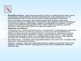 Волшебная палочка  - одним щелчком выделяет области схожей цветовой гаммы, для их последующего редактирования. Кликнув в определенную точку изображения, вы тем самым выбираете цвет, относительно которого и будет происходить выделение. Если использовать инструмент при нажатой клавише Shift, возможно выделение нескольких областей на изображении. Присоединяя таким образом рядом расположенные участки можно выделить какой-нибудь элемент на изображении (на примере, у птицы с помощью волшебной палочки выделен клюв). Чтобы отменить выделение, кликните палочкой по уже выделенной области при нажатой клавише Ctrl. Параметры инструмента: Толлерантность  - задаёт чувствительность к оттенкам цвета, которые должны включаться в выделяемую область. Чем больше значение, тем больше оттенков добавляется в область, которую выделяет волшебная палочка. Соответственно, чем меньше значение, тем более схожие по цвету фрагменты попадут в выделяемую область, а при нулевом значении будут выделены только точно совпадающие по цвету участки. Таким образом, для более точного выделения лучше использовать небольшие значения. Рассредоточить  - сглаживает края выделяемой области. Если этот пункт не активен, края будут иметь чёткие ровные границы. Смежные  - выделяет замкнутую непрерывную область выбранной цветовой гаммы. Если параметр не отмечен галочкой, тогда выделяются все области изображения, имеющих подобный цвет. 