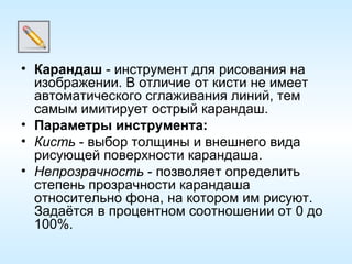 Карандаш  - инструмент для рисования на изображении. В отличие от кисти не имеет автоматического сглаживания линий, тем самым имитирует острый карандаш. Параметры инструмента: Кисть  - выбор толщины и внешнего вида рисующей поверхности карандаша. Непрозрачность  - позволяет определить степень прозрачности карандаша относительно фона, на котором им рисуют. Задаётся в процентном соотношении от 0 до 100%. 