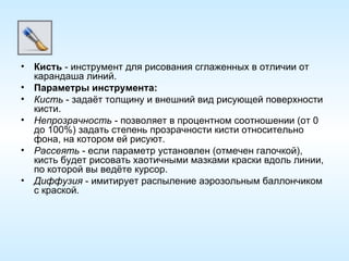 Кисть  - инструмент для рисования сглаженных в отличии от карандаша линий. Параметры инструмента: Кисть  - задаёт толщину и внешний вид рисующей поверхности кисти. Непрозрачность  - позволяет в процентном соотношении (от 0 до 100%) задать степень прозрачности кисти относительно фона, на котором ей рисуют. Рассеять  - если параметр установлен (отмечен галочкой), кисть будет рисовать хаотичными мазками краски вдоль линии, по которой вы ведёте курсор. Диффузия  - имитирует распыление аэрозольным баллончиком с краской. 