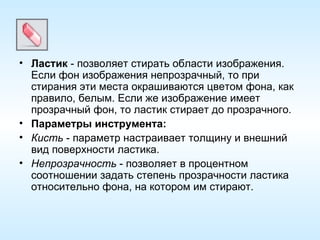 Ластик  - позволяет стирать области изображения. Если фон изображения непрозрачный, то при стирания эти места окрашиваются цветом фона, как правило, белым. Если же изображение имеет прозрачный фон, то ластик стирает до прозрачного. Параметры инструмента: Кисть  - параметр настраивает толщину и внешний вид поверхности ластика. Непрозрачность  - позволяет в процентном соотношении задать степень прозрачности ластика относительно фона, на котором им стирают. 