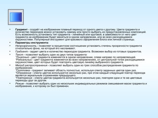 Градиент  - создаёт на изображении плавный переход от одного цвета к другому. Цвета градиента и количество переходов можно установить самому или просто выбрать из предустановленных композиций. Есть возможность установить тип градиента - линейный или круговой, в зависимости от него цвет градиента на изображении будет меняться в одном направлении, или во всех расходящимися окружностями. Популярный инструмент для красивого оформления блога или личной страницы. Параметры инструмента: Непрозрачность  - позволяет в процентном соотношении установить степень прозрачности градиента относительно фона, на который его наслаивают. Градиент  - задает цвета и количество переходов градиента. Возможен выбор из готовых градиентов. Текст  - позволяет выбрать один из двух типов градиента: *Линейный  - цвет градиента изменяется в одном направлении, слева направо по направляющей. *Радиальный  - цвет градиента изменяется во всех направлениях, от центральной точки расходящимися окружностями, цвет которых будет повторять цветовую линейку выбранного градиента. Метод распространения  - позволяет выбрать один из трех способов распределения градиента по изображению: *Грунтовка  - градиент заливает область полностью, используя спектр заданных цветов один раз. *Отражение  - спектр цветов используется несколько раз, при этом каждый следующий повтор перехода является зеркальным отражением предыдущего. *Повторение  - спектр цветов градиента используется несколько раз, повторяя одни и те же цветовые переходы друг за другом. Режим  - позволяет выбрать один из нескольких индивидуальных режимов смешивания маски градиента и изображения, к которому он был применен. 
