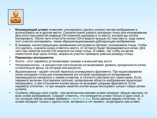 Клонирующий штамп  позволяет клонировать (делать копию) частей изображения и использовать их в другом месте. Сначала нужно указать исходную точку для клонирования. Для этого при нажатой клавише Ctrl кликните курсором в то место, которое вы хотите скопировать. После чего отпустите кнопку Ctrl и водите мышью по тому месту, куда нужно этот участок скопировать, таким образом вырисовывая дублирующее изображение. В примере, иллюстрирующем применение инструмента  Штамп , клонирована птица. Чтобы это сделать, сначала нужно отметить место, от которого будет формироваться копия. Для чего при нажатой кнопке Ctrl кликните на клюв птицы. И левее, так чтобы на ветке поместился еще одна птичка, закрасьте участок примерно равный размеру птицы. Параметры инструмента: Кисть  - этот параметр устанавливает размер и внешний вид кисти. Непрозрачность  - в процентном соотношении устанавливает уровень прозрачности копии относительно фона, на котором она рисуется. Выравнивание  - задаёт способ переноса клонируемого фрагмента. При вырисовывании копии исходная точка для клонирования (из которой производится копирование) перемещается синхронно с самим штампом, в точности повторяя его траекторию. Если параметр включен (поставлена галочка), копирование области изображения происходит непрерывно, и при отпускании кнопки мыши не вызывает разрыва фрагмента. Если параметр отключен, то при каждом нажатии кнопки мыши инструмент рисует новую копию штампа. Создать образцы всех слоёв  - при включенном режиме штамп копирует общую картинку со всех слоёв изображения. Следует отметить, что копируется штамп только в один слой, в тот который сейчас активен (выбран)  в панели Слои . Если данный режим отключен, то штамп копирует только с одного слоя, активного в тот момент, когда брали сам штамп. 