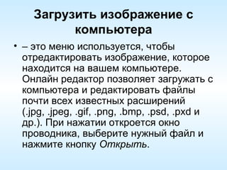 Загрузить изображение с компьютера –  это меню используется, чтобы отредактировать изображение, которое находится на вашем компьютере. Онлайн редактор позволяет загружать с компьютера и редактировать файлы почти всех известных расширений (.jpg, .jpeg, .gif, .png, .bmp, .psd, .pxd и др.). При нажатии откроется окно проводника, выберите нужный файл и нажмите кнопку  Открыть . 