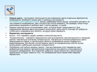 Замена цвета  – инструмент используется для изменения цвета отдельных фрагментов изображения. Выберите новый цвет с помощью инструмента  Установить цвет переднего фона . Затем, удерживая кнопку мыши, начинайте рисовать на том элементе изображения, цвет которого вы хотите изменить. На примере, клюв птицы наполовину выкрашен в зелёный цвет, а ветка дерева - в синий. Первое нажатие мыши устанавливает цвет, который будет закрашиваться. Для определения образца цвета инструмент используют центр кисти, поэтому не требуется, чтобы кисть покрывала всю область, которую нужно закрасить. Параметры инструмента: Кисть  - этот параметр задаёт размер и внешний вид кисти.  Толерантность  – параметр предназначен для выставления чувствительности к границам цветов. Чем больше значение толерантности, тем больше оттенков выбранного цвета закрашивается новым, и тем большую область изображения можно подвергнуть редактированию. Для более точной замены цвета на определенном участке лучше использовать небольшие значения толерантности. Подобрать под задний уровень света  – при выставлении этого параметра цвет, выбранный для замены, автоматически подгоняется под яркость и насыщенность исходного изображения. Это позволяет добиться такого результата, при котором практически не будет заметно того, что изображение было каким-либо образом обработано. 