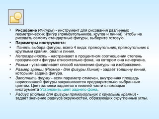 Рисование  (Фигуры) - инструмент для рисования различных геометрических фигур (прямоугольников, кругов и линий). Чтобы не рисовать самому стандартные фигуры, выберите готовую. Параметры инструмента: Панель выбора фигуры, всего 4 вида: прямоугольник, прямоугольник с круглыми краями, овал и линия. Непрозрачность  - настраивает в процентном соотношении степень прозрачности фигуры относительно фона, на котором она начерчена. Режим  - устанавливает способ наложения фигуры на изображение. Размер границ (Размер - для фигуры Линия)  - задаёт толщину линий, которыми задана фигура. Заполнить форму  - если параметр отмечен, внутренняя площадь нарисованной фигуры закрашивается предварительно выбранным цветом. Цвет заливки задается в нижней части с помощью инструмента  Установить цвет заднего фона . Радиус (только для фигуры прямоугольник с круглыми краями ) - задает значение радиуса окружностей, образующих скругленные углы. 