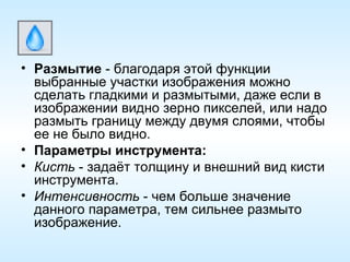 Размытие  - благодаря этой функции выбранные участки изображения можно сделать гладкими и размытыми, даже если в изображении видно зерно пикселей, или надо размыть границу между двумя слоями, чтобы ее не было видно. Параметры инструмента: Кисть  - задаёт толщину и внешний вид кисти инструмента. Интенсивность  - чем больше значение данного параметра, тем сильнее размыто изображение. 