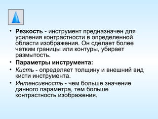 Резкость  - инструмент предназначен для усиления контрастности в определенной области изображения. Он сделает более четким границы или контуры, убирает размытость. Параметры инструмента: Кисть  - определяет толщину и внешний вид кисти инструмента. Интенсивность  - чем больше значение данного параметра, тем больше контрастность изображения. 