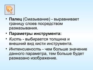 Палец  (Смазывание) - выравнивает границу слоев посредством размазывания. Параметры инструмента: Кисть  - выбирается толщина и внешний вид кисти инструмента. Интенсивность  - чем больше значение данного параметра, тем больше будет размазано изображение. 
