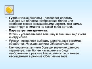 Губка  (Насыщенность) - позволяет сделать выбранные области изображения более или наоборот менее насыщенными цветом, тем самым акцентируя внимание на какой-либо детали. Параметры инструмента: Кисть  - устанавливает толщину и внешний вид кисти инструмента. Режим  - позволяет выбрать один из двух режимов обработки:  Насыщение  или  Обесцвечивание . Интенсивность  - чем больше значение данного параметра, тем более насыщенным будет изображение в режиме  Насыщенность , и менее насыщенным в режиме  Обесцвечивание . 
