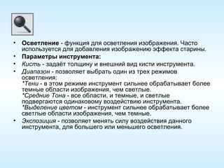 Осветление  - функция для осветления изображения. Часто используется для добавления изображению эффекта старины. Параметры инструмента: Кисть  - задаёт толщину и внешний вид кисти инструмента. Диапазон  - позволяет выбрать один из трех режимов осветления: *Тени  - в этом режиме инструмент сильнее обрабатывает более темные области изображения, чем светлые.  *Средние Тона  - все области, и темные, и светлые подвергаются одинаковому воздействию инструмента.  *Выделение цветом  - инструмент сильнее обрабатывает более светлые области изображения, чем темные.  Экспозиция  - позволяет менять силу воздействия данного инструмента, для большего или меньшего осветления. 
