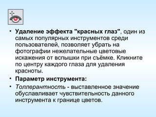 Удаление эффекта "красных глаз" , один из самых популярных инструментов среди пользователей, позволяет убрать на фотографии нежелательные цветовые искажения от вспышки при съёмке. Кликните по центру каждого глаза для удаления красноты. Параметр инструмента: Толлерантность  - выставленное значение обуславливает чувствительность данного инструмента к границе цветов. 