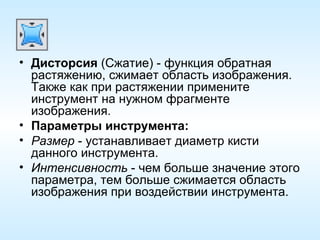 Дисторсия  (Сжатие) - функция обратная растяжению, сжимает область изображения. Также как при растяжении примените инструмент на нужном фрагменте изображения. Параметры инструмента: Размер  - устанавливает диаметр кисти данного инструмента. Интенсивность  - чем больше значение этого параметра, тем больше сжимается область изображения при воздействии инструмента. 