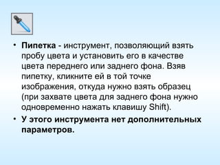 Пипетка  - инструмент, позволяющий взять пробу цвета и установить его в качестве цвета переднего или заднего фона. Взяв пипетку, кликните ей в той точке изображения, откуда нужно взять образец (при захвате цвета для заднего фона нужно одновременно нажать клавишу Shift). У этого инструмента нет дополнительных параметров. 