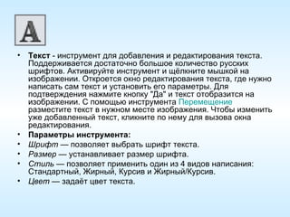 Текст  - инструмент для добавления и редактирования текста. Поддерживается достаточно большое количество русских шрифтов. Активируйте инструмент и щёлкните мышкой на изображении. Откроется окно редактирования текста, где нужно написать сам текст и установить его параметры. Для подтверждения нажмите кнопку "Да" и текст отобразится на изображении. С помощью инструмента  Перемещение  разместите текст в нужном месте изображения. Чтобы изменить уже добавленный текст, кликните по нему для вызова окна редактирования. Параметры инструмента: Шрифт  — позволяет выбрать шрифт текста. Размер  — устанавливает размер шрифта. Стиль  — позволяет применить один из 4 видов написания: Стандартный, Жирный, Курсив и Жирный/Курсив. Цвет  — задаёт цвет текста. 