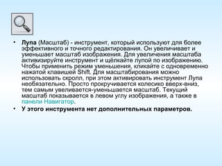Лупа  (Масштаб) - инструмент, который используют для более эффективного и точного редактирования. Он увеличивает и уменьшает масштаб изображения. Для увеличения масштаба активизируйте инструмент и щёлкайте лупой по изображению. Чтобы применить режим уменьшения, кликайте с одновременно нажатой клавишей Shift. Для масштабирования можно использовать скролл, при этом активировать инструмент Лупа необязательно. Просто прокручивается колесико вверх-вниз, тем самым увеливается-уменьшается масштаб. Текущий масштаб показывается в левом углу изображения, а также в  панели Навигатор . У этого инструмента нет дополнительных параметров. 